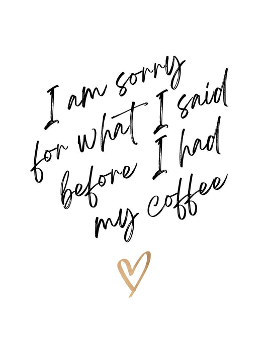 A képen egy vicces és egyben aranyos felirat látható: "I am sorry for what I said before I had my coffee" szöveggel, ami azoknak szól, akik nélkülözhetetlennek tartják a reggeli kávéjukat. Stílusos, kézírásszerű betűtípust használnak a mondat megjelenítésére, valamint egy arany szívvel teszik teljessé a dizájnt. 